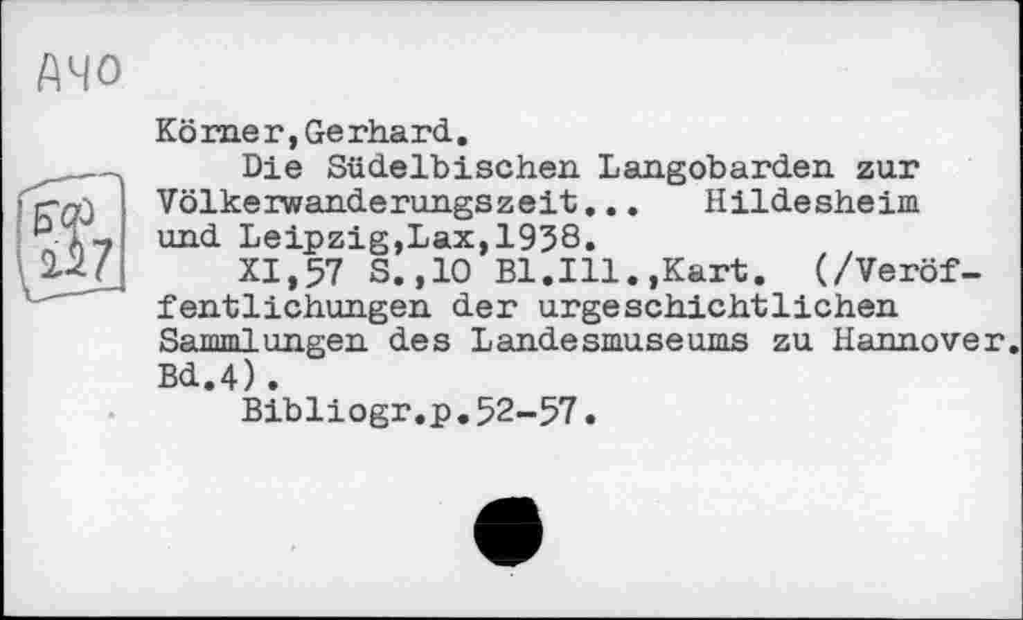 ﻿АЧО
Kö me г, Ge rhard.
Die Südelbischen Langobarden zur Völkerwanderungszeit,.. Hildesheim und Leipzig,Lax,1938.
XI,57 S.,10 Bl.Ill.,Kart. (/Veröffentlichungen der urgeschichtliehen Sammlungen des Landesmuseums zu Hannover. Bd.4).
Bibliogr.p.52-57.